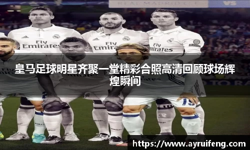 皇马足球明星齐聚一堂精彩合照高清回顾球场辉煌瞬间
